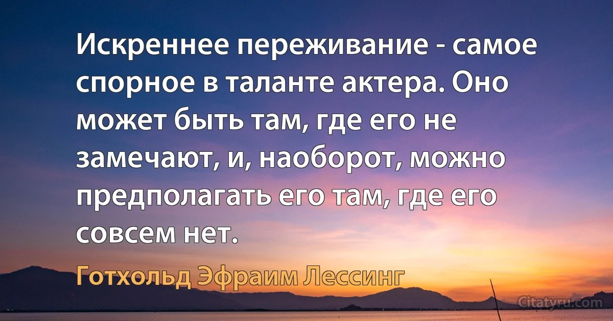 Искреннее переживание - самое спорное в таланте актера. Оно может быть там, где его не замечают, и, наоборот, можно предполагать его там, где его совсем нет. (Готхольд Эфраим Лессинг)