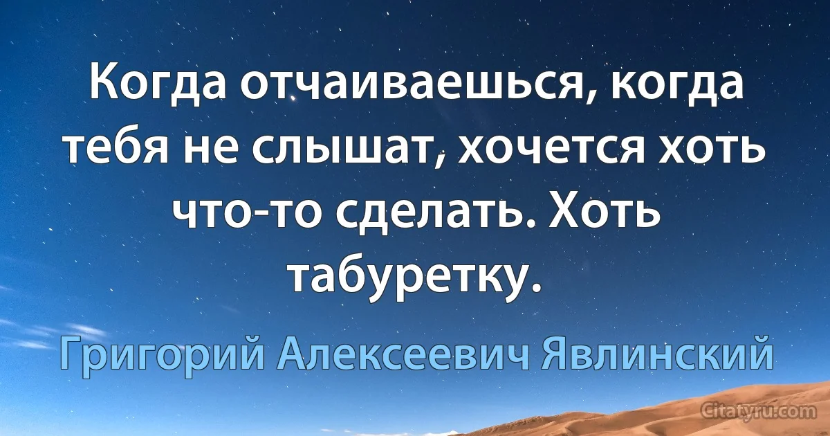 Когда отчаиваешься, когда тебя не слышат, хочется хоть что-то сделать. Хоть табуретку. (Григорий Алексеевич Явлинский)