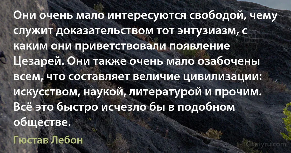 Они очень мало интересуются свободой, чему служит доказательством тот энтузиазм, с каким они приветствовали появление Цезарей. Они также очень мало озабочены всем, что составляет величие цивилизации: искусством, наукой, литературой и прочим. Всё это быстро исчезло бы в подобном обществе. (Гюстав Лебон)