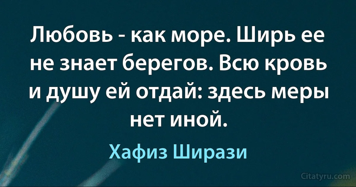 Любовь - как море. Ширь ее не знает берегов. Всю кровь и душу ей отдай: здесь меры нет иной. (Хафиз Ширази)