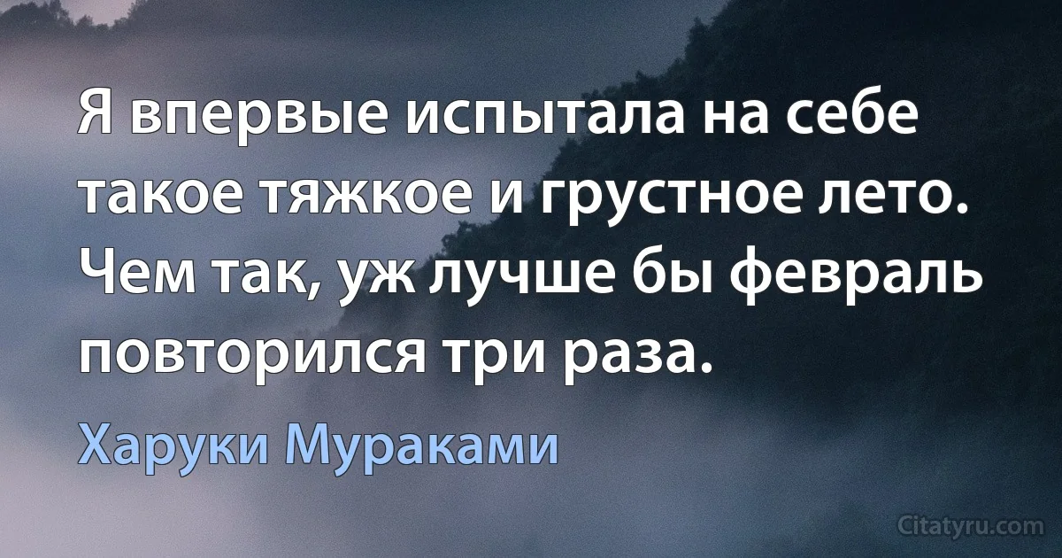 Я впервые испытала на себе такое тяжкое и грустное лето.
Чем так, уж лучше бы февраль повторился три раза. (Харуки Мураками)