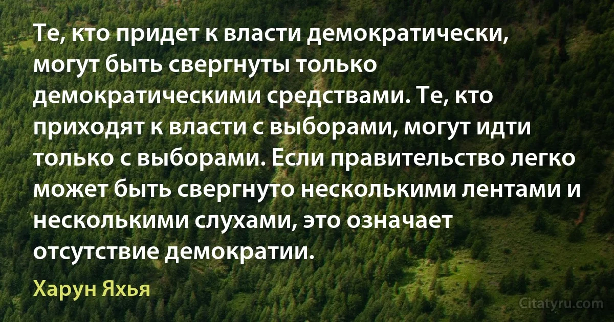 Те, кто придет к власти демократически, могут быть свергнуты только демократическими средствами. Те, кто приходят к власти с выборами, могут идти только с выборами. Если правительство легко может быть свергнуто несколькими лентами и несколькими слухами, это означает отсутствие демократии. (Харун Яхья)