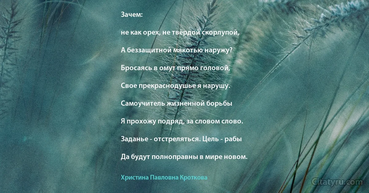 Зачем:

не как орех, не твёрдой скорлупой,

А беззащитной мякотью наружу?

Бросаясь в омут прямо головой,

Свое прекраснодушье я нарушу.

Самоучитель жизненной борьбы

Я прохожу подряд, за словом слово.

Заданье - отстреляться. Цель - рабы

Да будут полноправны в мире новом. (Христина Павловна Кроткова)