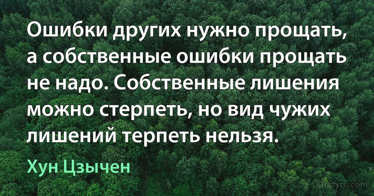 Ошибки других нужно прощать, а собственные ошибки прощать не надо. Собственные лишения можно стерпеть, но вид чужих лишений терпеть нельзя. (Хун Цзычен)