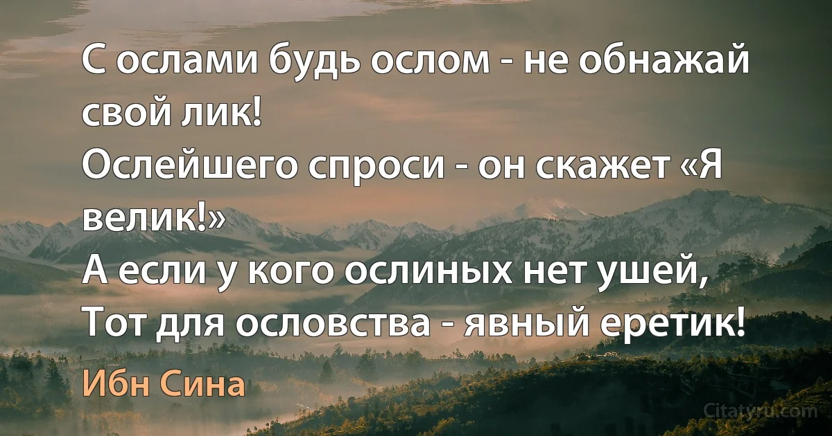 С ослами будь ослом - не обнажай свой лик!
Ослейшего спроси - он скажет «Я велик!»
А если у кого ослиных нет ушей,
Тот для ословства - явный еретик! (Ибн Сина)