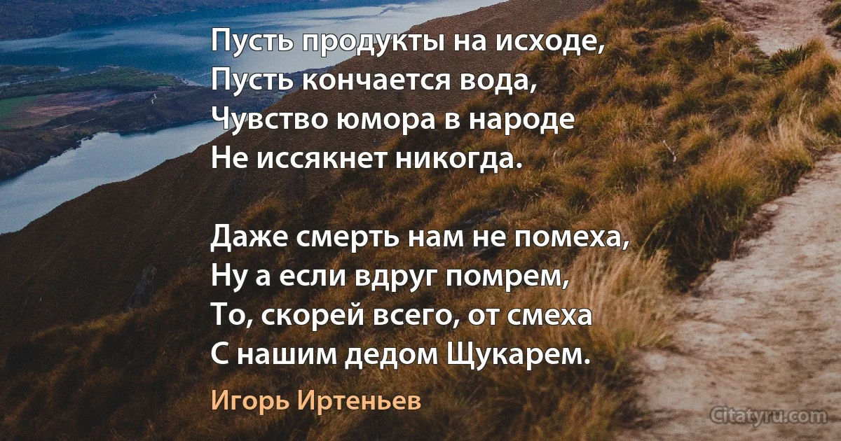 Пусть продукты на исходе,
Пусть кончается вода,
Чувство юмора в народе
Не иссякнет никогда.

Даже смерть нам не помеха,
Ну а если вдруг помрем,
То, скорей всего, от смеха
С нашим дедом Щукарем. (Игорь Иртеньев)