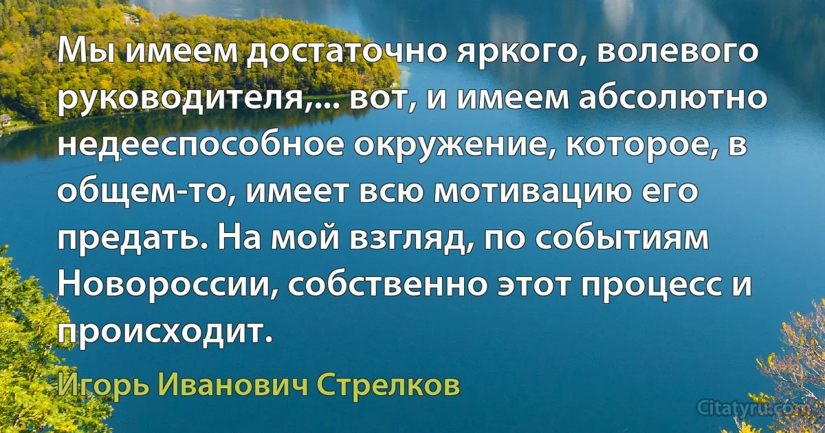 Мы имеем достаточно яркого, волевого руководителя,... вот, и имеем абсолютно недееспособное окружение, которое, в общем-то, имеет всю мотивацию его предать. На мой взгляд, по событиям Новороссии, собственно этот процесс и происходит. (Игорь Иванович Стрелков)