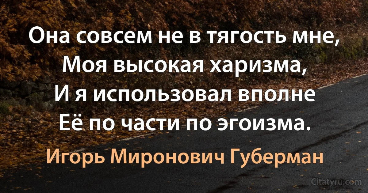 Она совсем не в тягость мне,
Моя высокая харизма,
И я использовал вполне
Её по части по эгоизма. (Игорь Миронович Губерман)