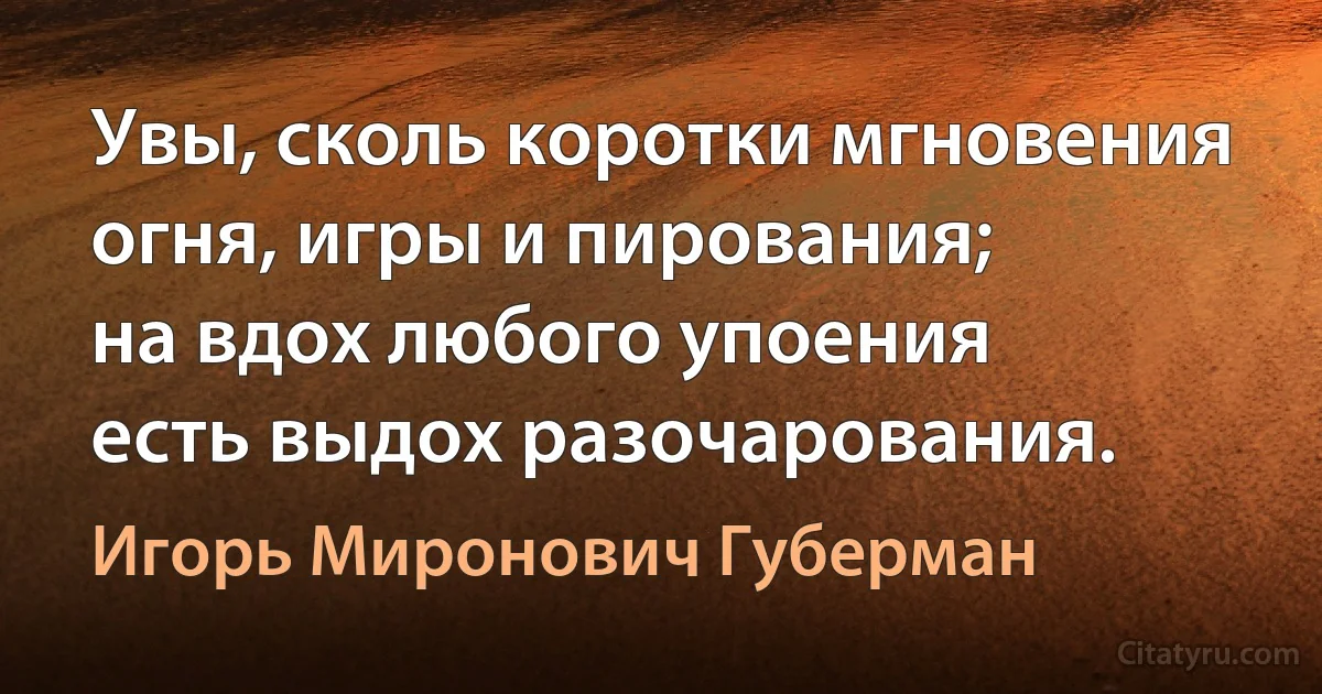 Увы, сколь коротки мгновения
огня, игры и пирования;
на вдох любого упоения
есть выдох разочарования. (Игорь Миронович Губерман)