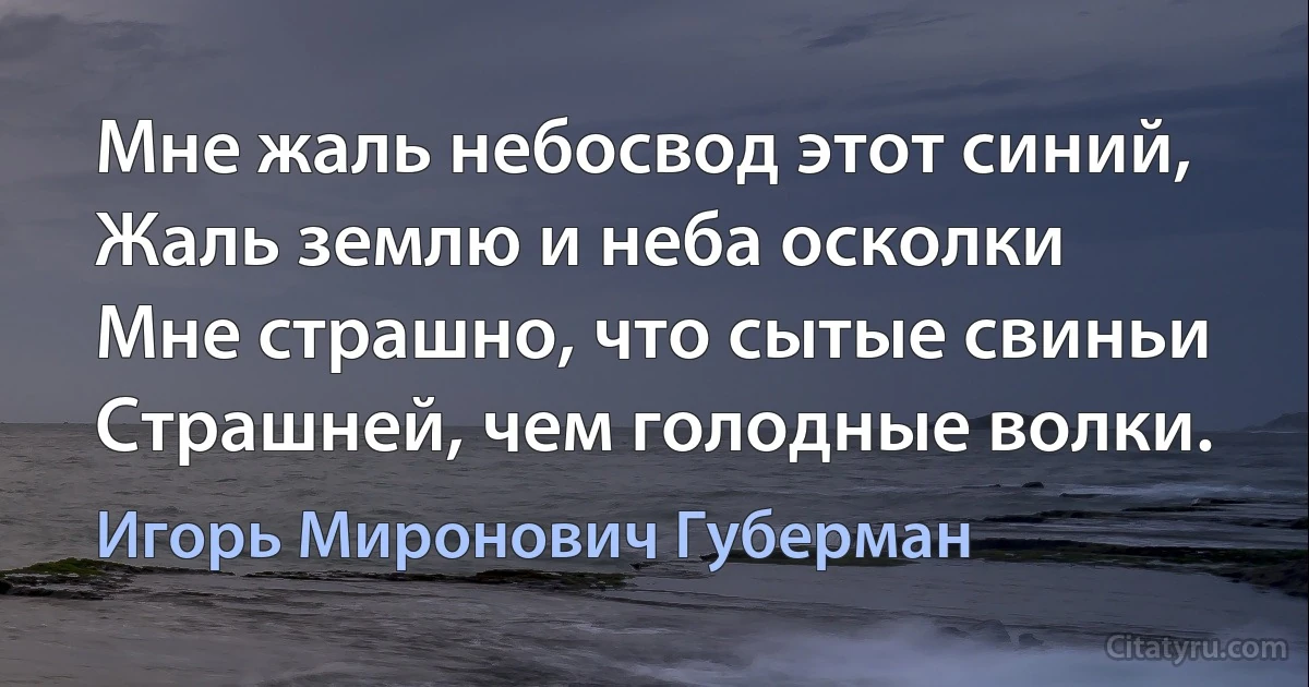 Мне жаль небосвод этот синий,
Жаль землю и неба осколки 
Мне страшно, что сытые свиньи
Страшней, чем голодные волки. (Игорь Миронович Губерман)