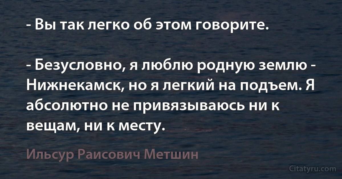 - Вы так легко об этом говорите.

- Безусловно, я люблю родную землю - Нижнекамск, но я легкий на подъем. Я абсолютно не привязываюсь ни к вещам, ни к месту. (Ильсур Раисович Метшин)