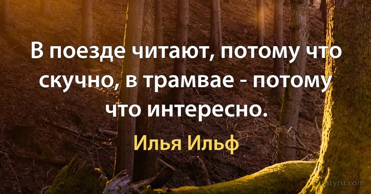 В поезде читают, потому что скучно, в трамвае - потому что интересно. (Илья Ильф)