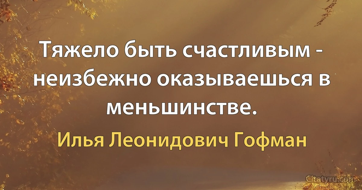 Тяжело быть счастливым - неизбежно оказываешься в меньшинстве. (Илья Леонидович Гофман)