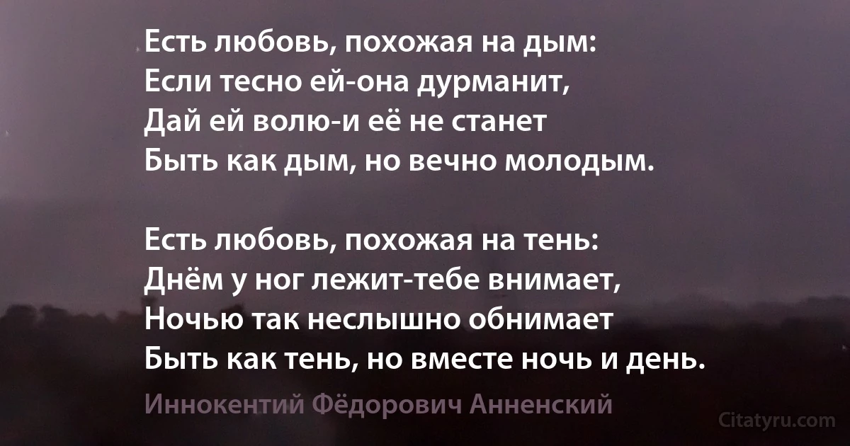 Есть любовь, похожая на дым: 
Если тесно ей-она дурманит,
Дай ей волю-и её не станет 
Быть как дым, но вечно молодым.

Есть любовь, похожая на тень:
Днём у ног лежит-тебе внимает,
Ночью так неслышно обнимает 
Быть как тень, но вместе ночь и день. (Иннокентий Фёдорович Анненский)