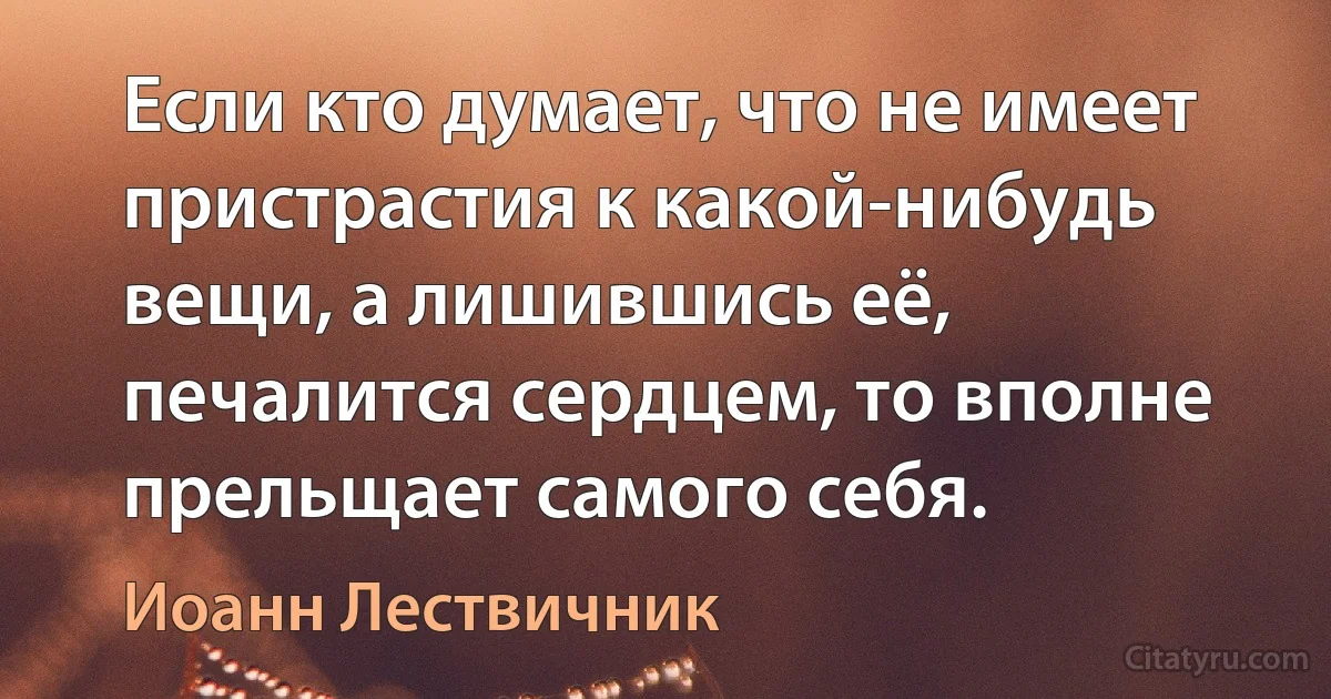 Если кто думает, что не имеет пристрастия к какой-нибудь вещи, а лишившись её, печалится сердцем, то вполне прельщает самого себя. (Иоанн Лествичник)