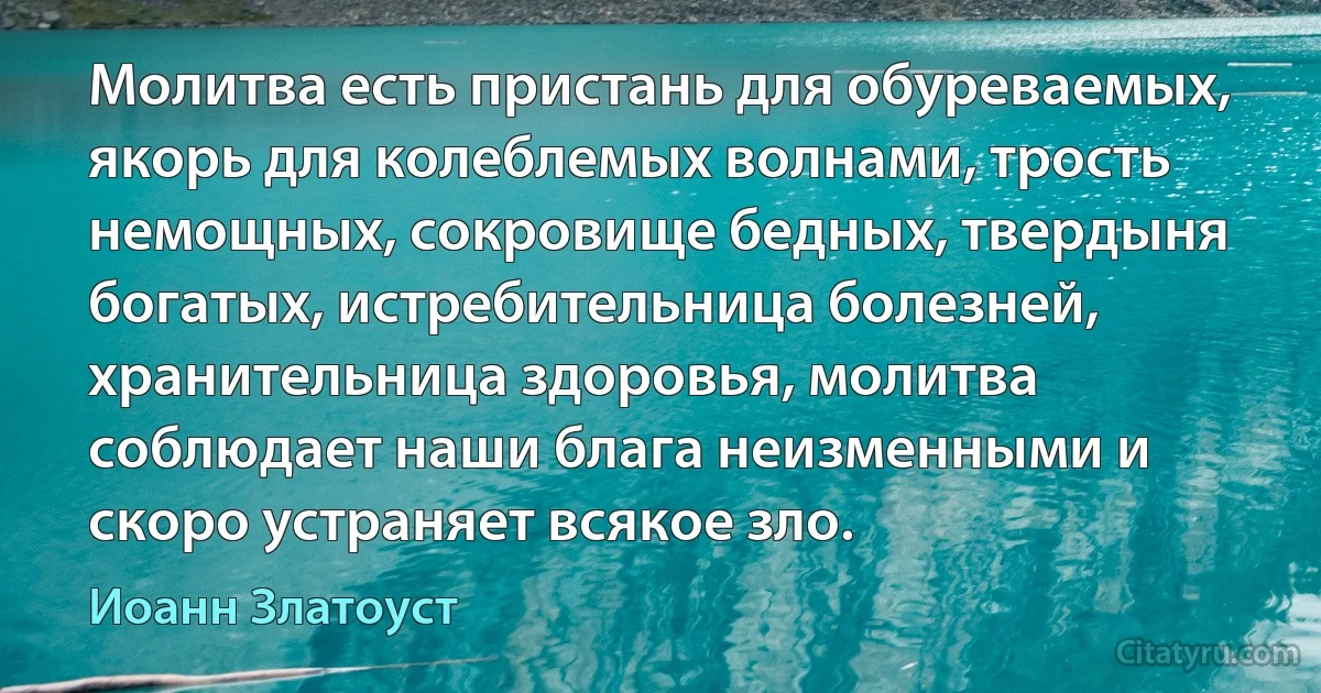 Молитва есть пристань для обуреваемых, якорь для колеблемых волнами, трость немощных, сокровище бедных, твердыня богатых, истребительница болезней, хранительница здоровья, молитва соблюдает наши блага неизменными и скоро устраняет всякое зло. (Иоанн Златоуст)