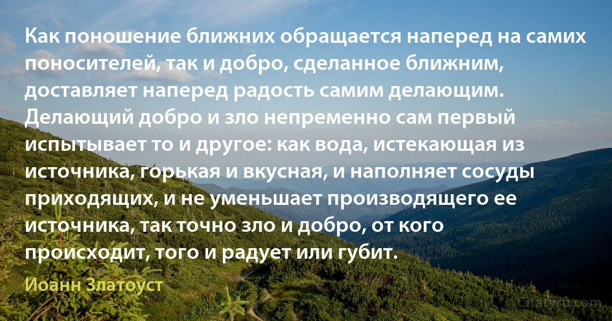 Как поношение ближних обращается наперед на самих поносителей, так и добро, сделанное ближним, доставляет наперед радость самим делающим. Делающий добро и зло непременно сам первый испытывает то и другое: как вода, истекающая из источника, горькая и вкусная, и наполняет сосуды приходящих, и не уменьшает производящего ее источника, так точно зло и добро, от кого происходит, того и радует или губит. (Иоанн Златоуст)