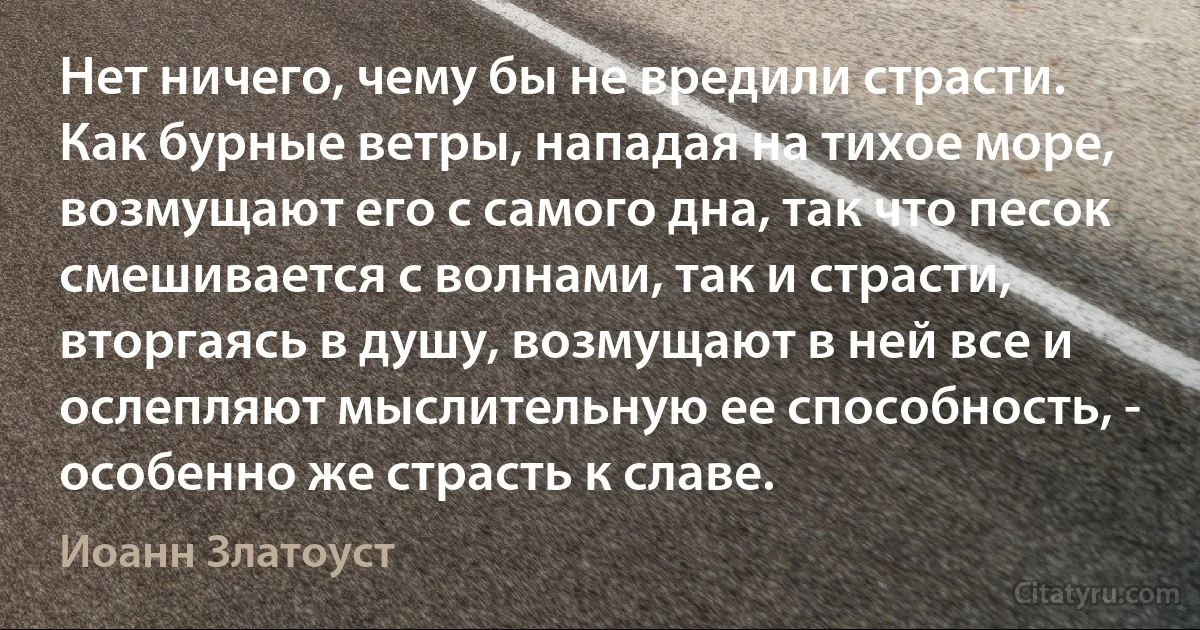 Нет ничего, чему бы не вредили страсти. Как бурные ветры, нападая на тихое море, возмущают его с самого дна, так что песок смешивается с волнами, так и страсти, вторгаясь в душу, возмущают в ней все и ослепляют мыслительную ее способность, - особенно же страсть к славе. (Иоанн Златоуст)