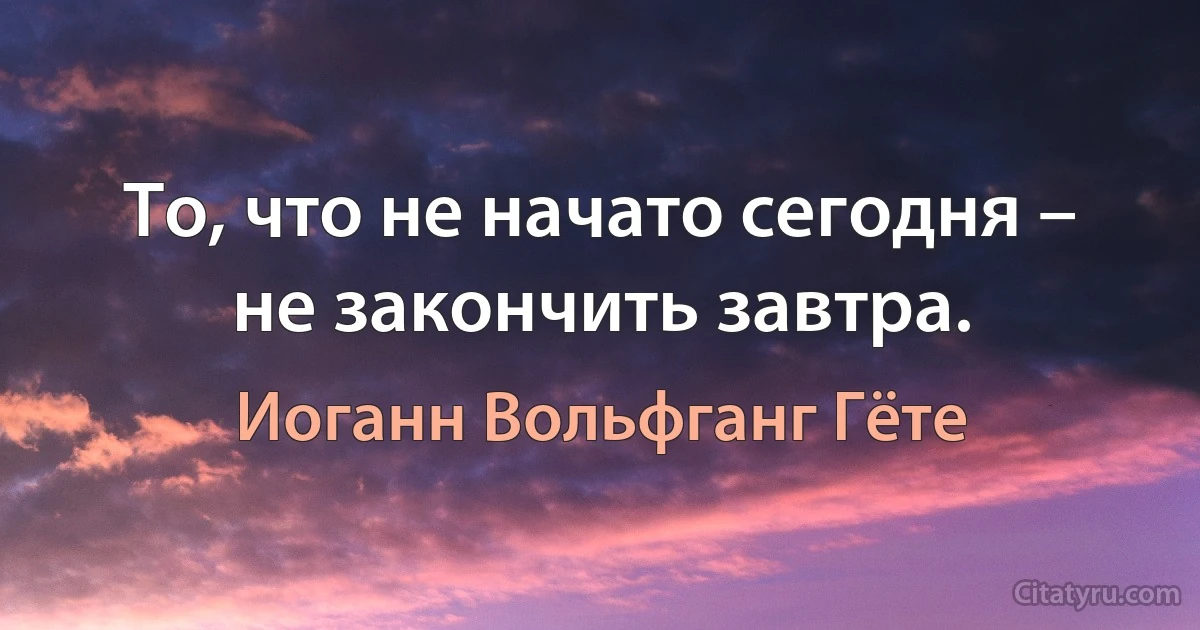 То, что не начато сегодня – не закончить завтра. (Иоганн Вольфганг Гёте)