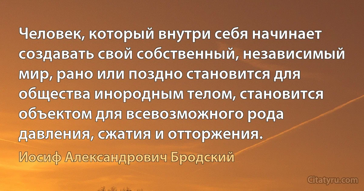 Человек, который внутри себя начинает создавать свой собственный, независимый мир, рано или поздно становится для общества инородным телом, становится объектом для всевозможного рода давления, сжатия и отторжения. (Иосиф Александрович Бродский)