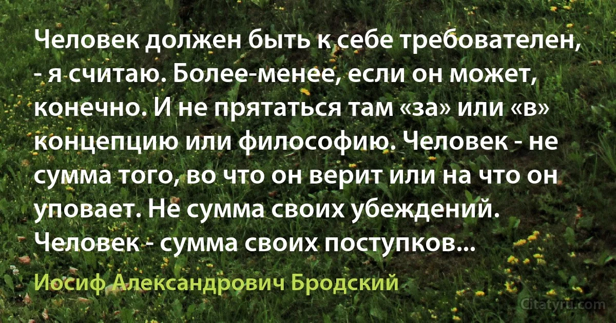 Человек должен быть к себе требователен, - я считаю. Более-менее, если он может, конечно. И не прятаться там «за» или «в» концепцию или философию. Человек - не сумма того, во что он верит или на что он уповает. Не сумма своих убеждений. Человек - сумма своих поступков... (Иосиф Александрович Бродский)