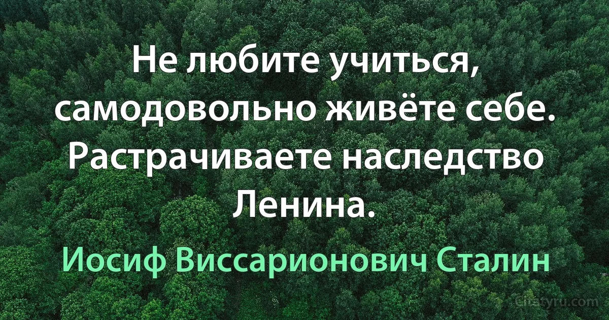 Не любите учиться, самодовольно живёте себе. Растрачиваете наследство Ленина. (Иосиф Виссарионович Сталин)