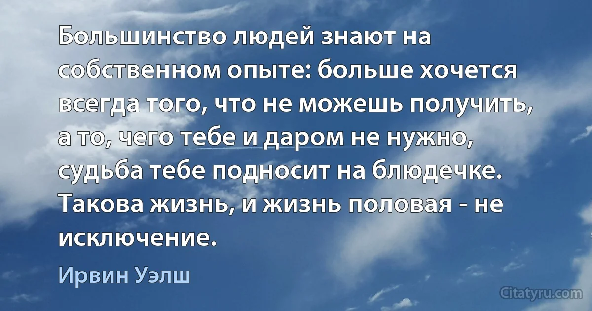 Большинство людей знают на собственном опыте: больше хочется всегда того, что не можешь получить, а то, чего тебе и даром не нужно, судьба тебе подносит на блюдечке. Такова жизнь, и жизнь половая - не исключение. (Ирвин Уэлш)