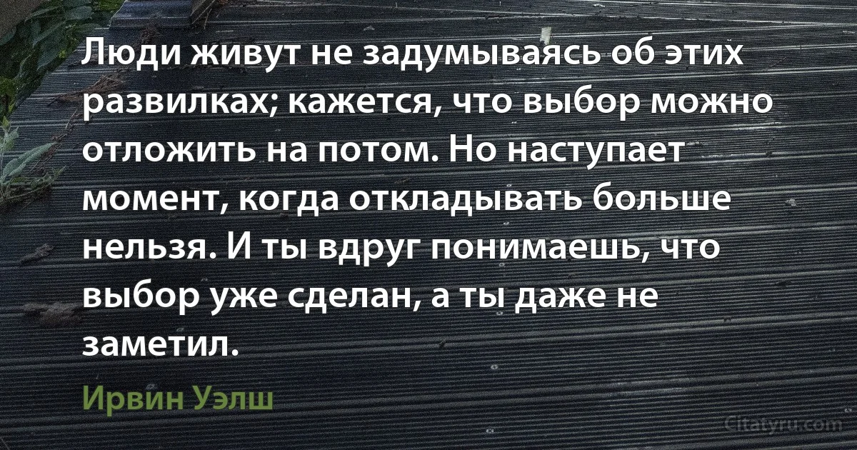 Люди живут не задумываясь об этих развилках; кажется, что выбор можно отложить на потом. Но наступает момент, когда откладывать больше нельзя. И ты вдруг понимаешь, что выбор уже сделан, а ты даже не заметил. (Ирвин Уэлш)