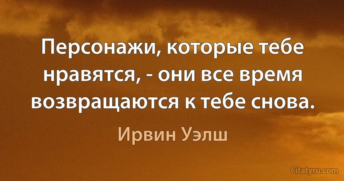 Персонажи, которые тебе нравятся, - они все время возвращаются к тебе снова. (Ирвин Уэлш)