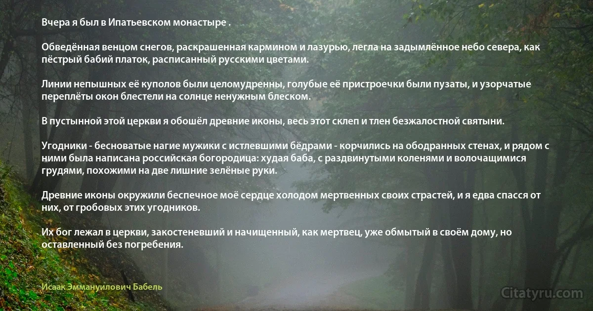 Вчера я был в Ипатьевском монастыре .

Обведённая венцом снегов, раскрашенная кармином и лазурью, легла на задымлённое небо севера, как пёстрый бабий платок, расписанный русскими цветами.

Линии непышных её куполов были целомудренны, голубые её пристроечки были пузаты, и узорчатые переплёты окон блестели на солнце ненужным блеском.

В пустынной этой церкви я обошёл древние иконы, весь этот склеп и тлен безжалостной святыни.

Угодники - бесноватые нагие мужики с истлевшими бёдрами - корчились на ободранных стенах, и рядом с ними была написана российская богородица: худая баба, с раздвинутыми коленями и волочащимися грудями, похожими на две лишние зелёные руки.

Древние иконы окружили беспечное моё сердце холодом мертвенных своих страстей, и я едва спасся от них, от гробовых этих угодников.

Их бог лежал в церкви, закостеневший и начищенный, как мертвец, уже обмытый в своём дому, но оставленный без погребения. (Исаак Эммануилович Бабель)