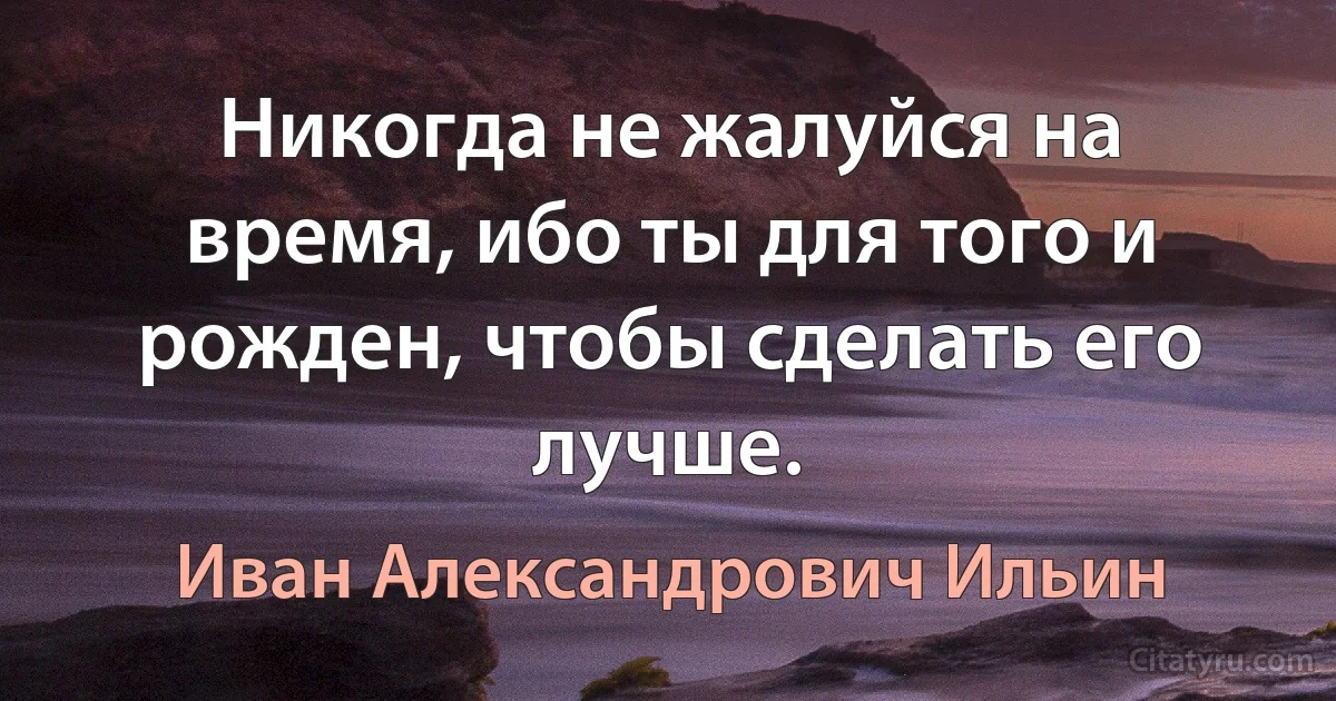 Никогда не жалуйся на время, ибо ты для того и рожден, чтобы сделать его лучше. (Иван Александрович Ильин)