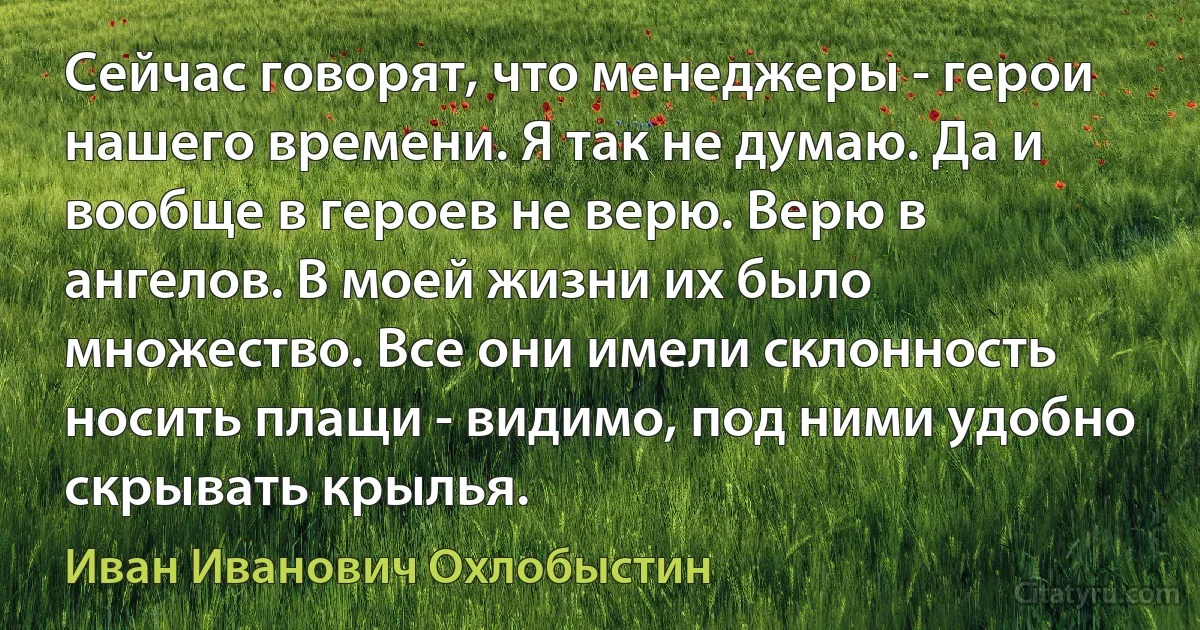 Сейчас говорят, что менеджеры - герои нашего времени. Я так не думаю. Да и вообще в героев не верю. Верю в ангелов. В моей жизни их было множество. Все они имели склонность носить плащи - видимо, под ними удобно скрывать крылья. (Иван Иванович Охлобыстин)