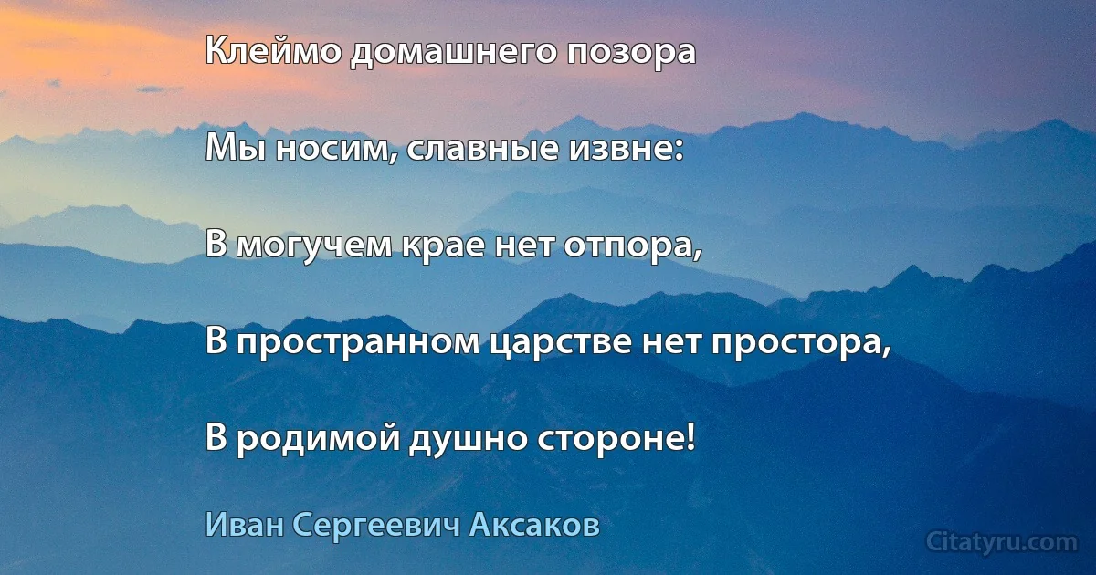 Клеймо домашнего позора

Мы носим, славные извне:

В могучем крае нет отпора,

В пространном царстве нет простора,

В родимой душно стороне! (Иван Сергеевич Аксаков)