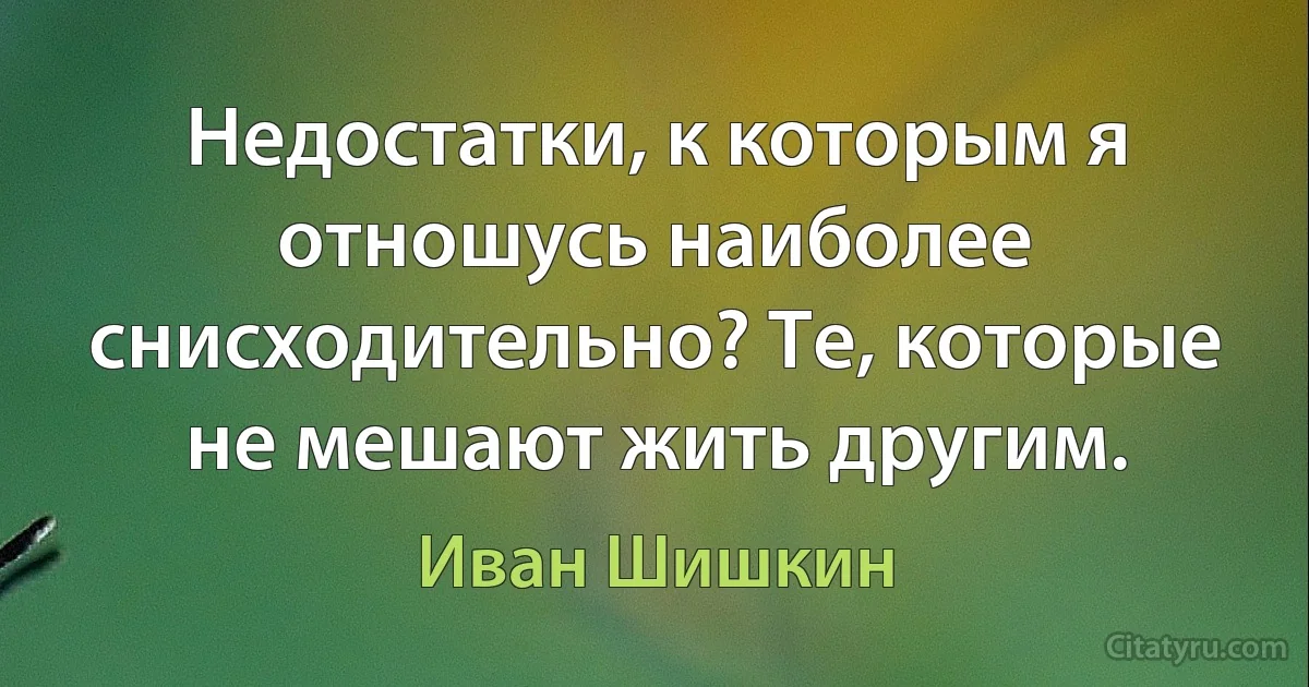 Недостатки, к которым я отношусь наиболее снисходительно? Те, которые не мешают жить другим. (Иван Шишкин)