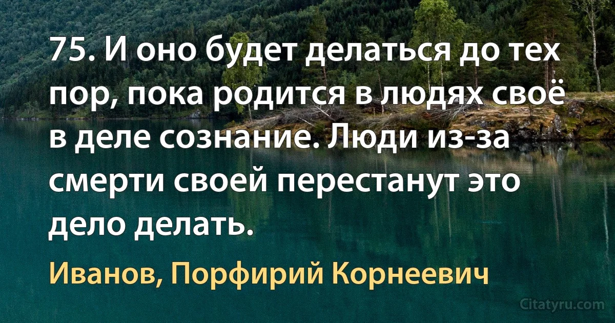 75. И оно будет делаться до тех пор, пока родится в людях своё в деле сознание. Люди из-за смерти своей перестанут это дело делать. (Иванов, Порфирий Корнеевич)