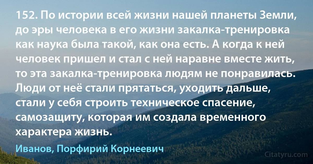 152. По истории всей жизни нашей планеты Земли, до эры человека в его жизни закалка-тренировка как наука была такой, как она есть. А когда к ней человек пришел и стал с ней наравне вместе жить, то эта закалка-тренировка людям не понравилась. Люди от неё стали прятаться, уходить дальше, стали у себя строить техническое спасение, самозащиту, которая им создала временного характера жизнь. (Иванов, Порфирий Корнеевич)