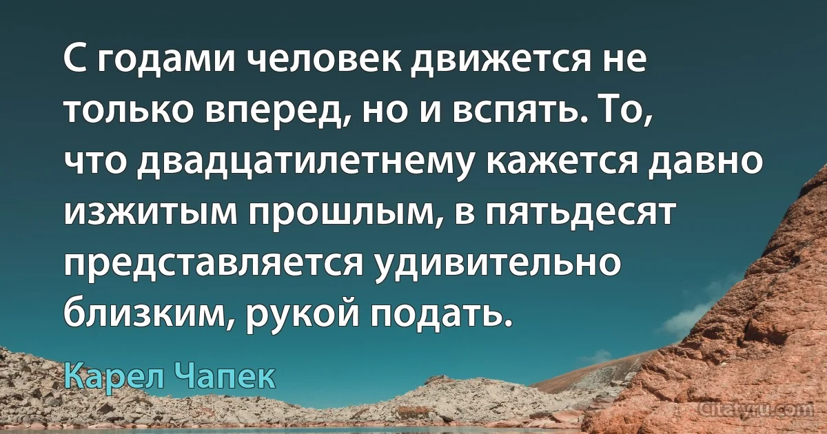 С годами человек движется не только вперед, но и вспять. То, что двадцатилетнему кажется давно изжитым прошлым, в пятьдесят представляется удивительно близким, рукой подать. (Карел Чапек)