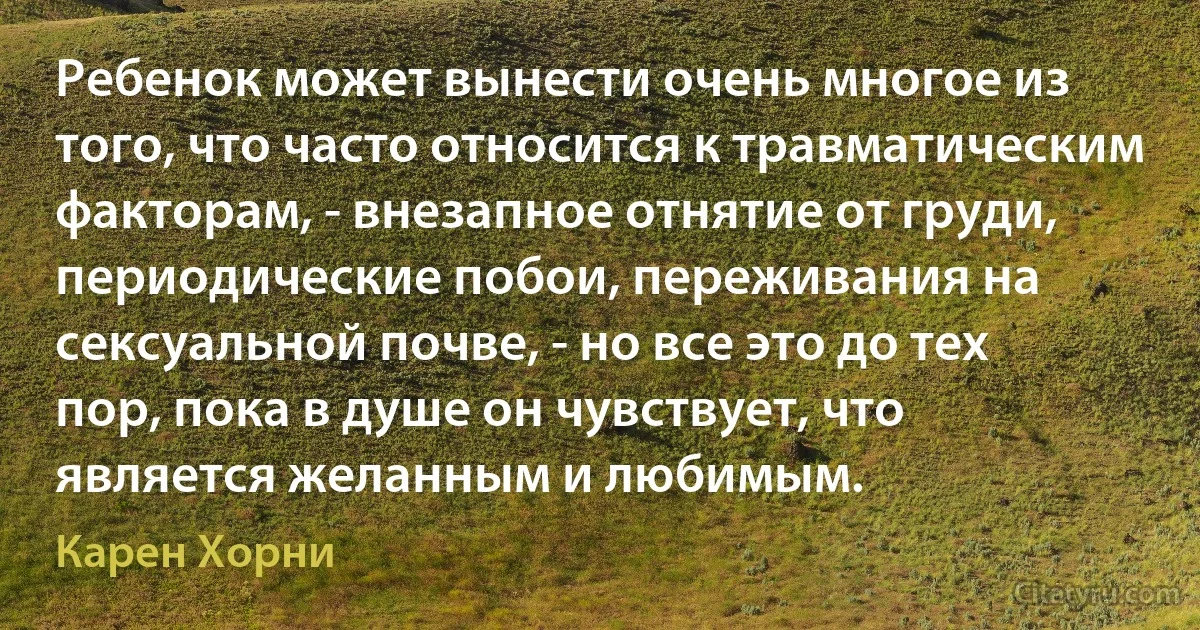 Ребенок может вынести очень многое из того, что часто относится к травматическим факторам, - внезапное отнятие от груди, периодические побои, переживания на сексуальной почве, - но все это до тех пор, пока в душе он чувствует, что является желанным и любимым. (Карен Хорни)