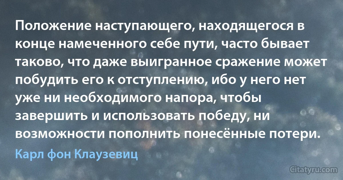 Положение наступающего, находящегося в конце намеченного себе пути, часто бывает таково, что даже выигранное сражение может побудить его к отступлению, ибо у него нет уже ни необходимого напора, чтобы завершить и использовать победу, ни возможности пополнить понесённые потери. (Карл фон Клаузевиц)