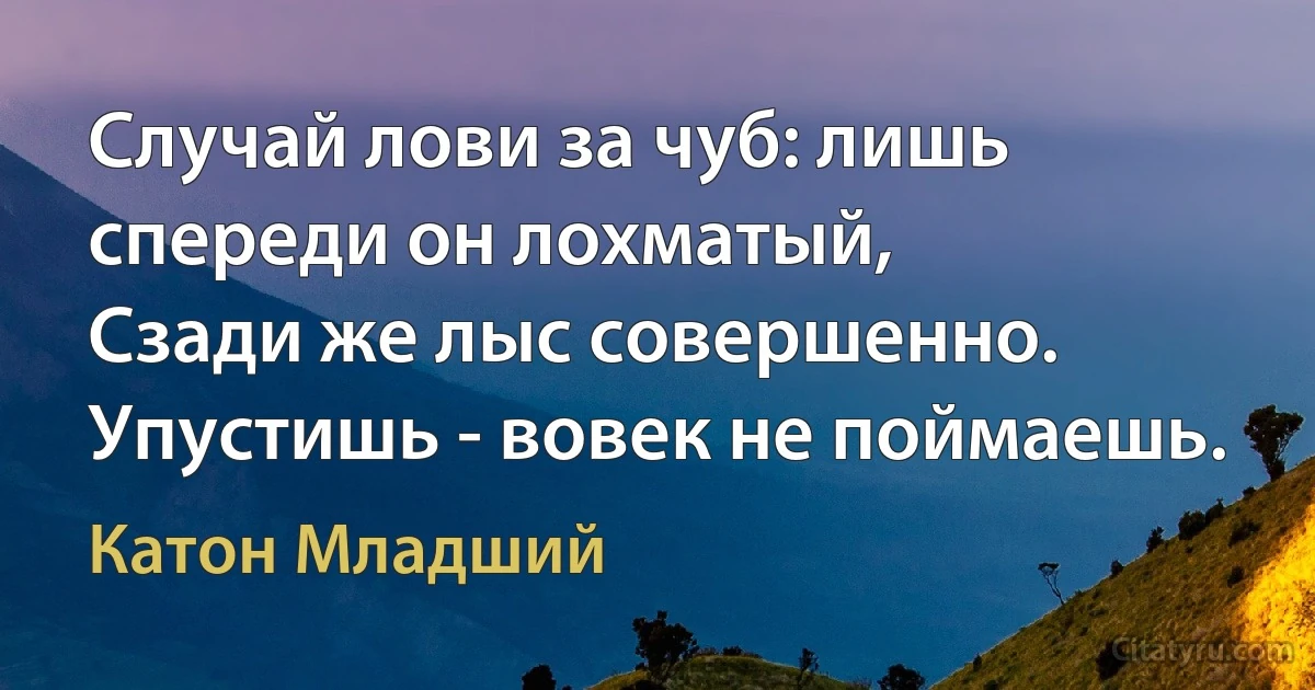 Случай лови за чуб: лишь спереди он лохматый,
Сзади же лыс совершенно. Упустишь - вовек не поймаешь. (Катон Младший)