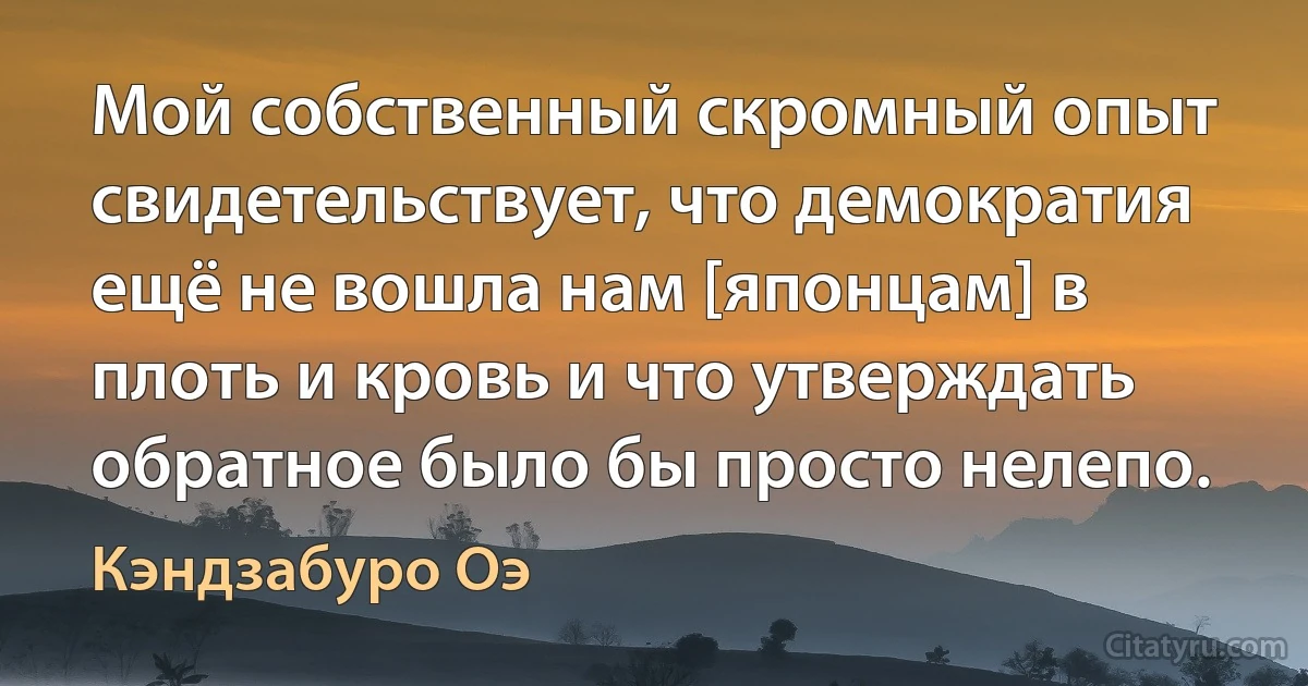 Мой собственный скромный опыт свидетельствует, что демократия ещё не вошла нам [японцам] в плоть и кровь и что утверждать обратное было бы просто нелепо. (Кэндзабуро Оэ)