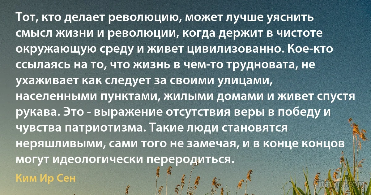 Тот, кто делает революцию, может лучше уяснить смысл жизни и революции, когда держит в чистоте окружающую среду и живет цивилизованно. Кое-кто ссылаясь на то, что жизнь в чем-то трудновата, не ухаживает как следует за своими улицами, населенными пунктами, жилыми домами и живет спустя рукава. Это - выражение отсутствия веры в победу и чувства патриотизма. Такие люди становятся неряшливыми, сами того не замечая, и в конце концов могут идеологически переродиться. (Ким Ир Сен)