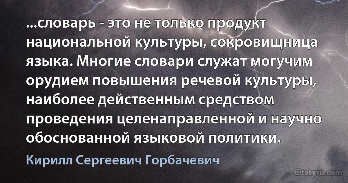 ...словарь - это не только продукт национальной культуры, сокровищница языка. Многие словари служат могучим орудием повышения речевой культуры, наиболее действенным средством проведения целенаправленной и научно обоснованной языковой политики. (Кирилл Сергеевич Горбачевич)