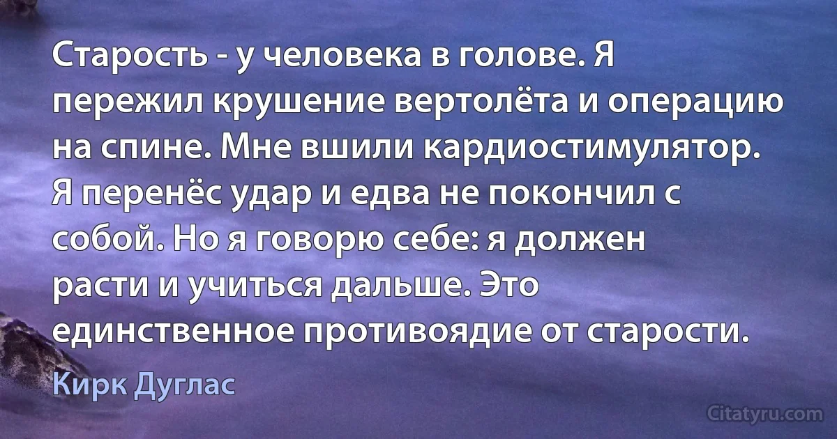 Старость - у человека в голове. Я пережил крушение вертолёта и операцию на спине. Мне вшили кардиостимулятор. Я перенёс удар и едва не покончил с собой. Но я говорю себе: я должен расти и учиться дальше. Это единственное противоядие от старости. (Кирк Дуглас)