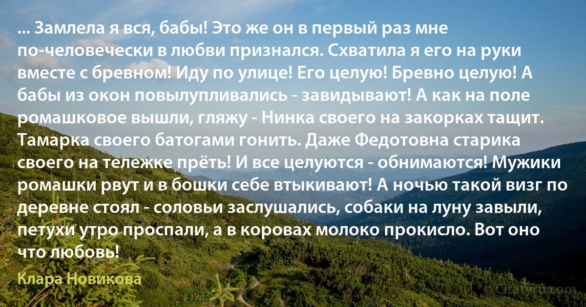 ... Замлела я вся, бабы! Это же он в первый раз мне по-человечески в любви признался. Схватила я его на руки вместе с бревном! Иду по улице! Его целую! Бревно целую! А бабы из окон повылупливались - завидывают! А как на поле ромашковое вышли, гляжу - Нинка своего на закорках тащит. Тамарка своего батогами гонить. Даже Федотовна старика своего на тележке прёть! И все целуются - обнимаются! Мужики ромашки рвут и в бошки себе втыкивают! А ночью такой визг по деревне стоял - соловьи заслушались, собаки на луну завыли, петухи утро проспали, а в коровах молоко прокисло. Вот оно что любовь! (Клара Новикова)