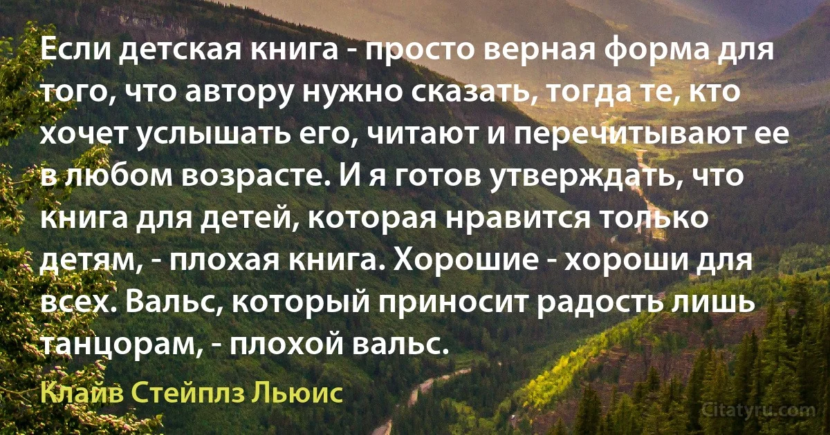 Если детская книга - просто верная форма для того, что автору нужно сказать, тогда те, кто хочет услышать его, читают и перечитывают ее в любом возрасте. И я готов утверждать, что книга для детей, которая нравится только детям, - плохая книга. Хорошие - хороши для всех. Вальс, который приносит радость лишь танцорам, - плохой вальс. (Клайв Стейплз Льюис)