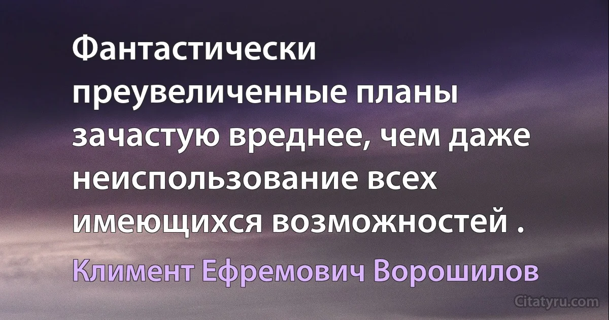 Фантастически преувеличенные планы зачастую вреднее, чем даже неиспользование всех имеющихся возможностей . (Климент Ефремович Ворошилов)