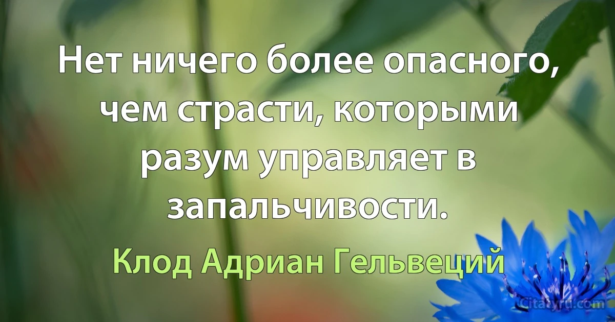 Нет ничего более опасного, чем страсти, которыми разум управляет в запальчивости. (Клод Адриан Гельвеций)