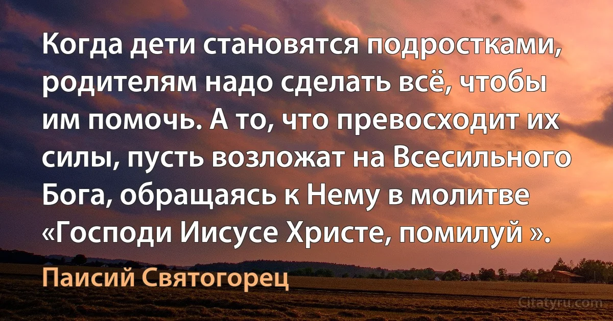 Когда дети становятся подростками, родителям надо сделать всё, чтобы им помочь. А то, что превосходит их силы, пусть возложат на Всесильного Бога, обращаясь к Нему в молитве «Господи Иисусе Христе, помилуй ». (Паисий Святогорец)