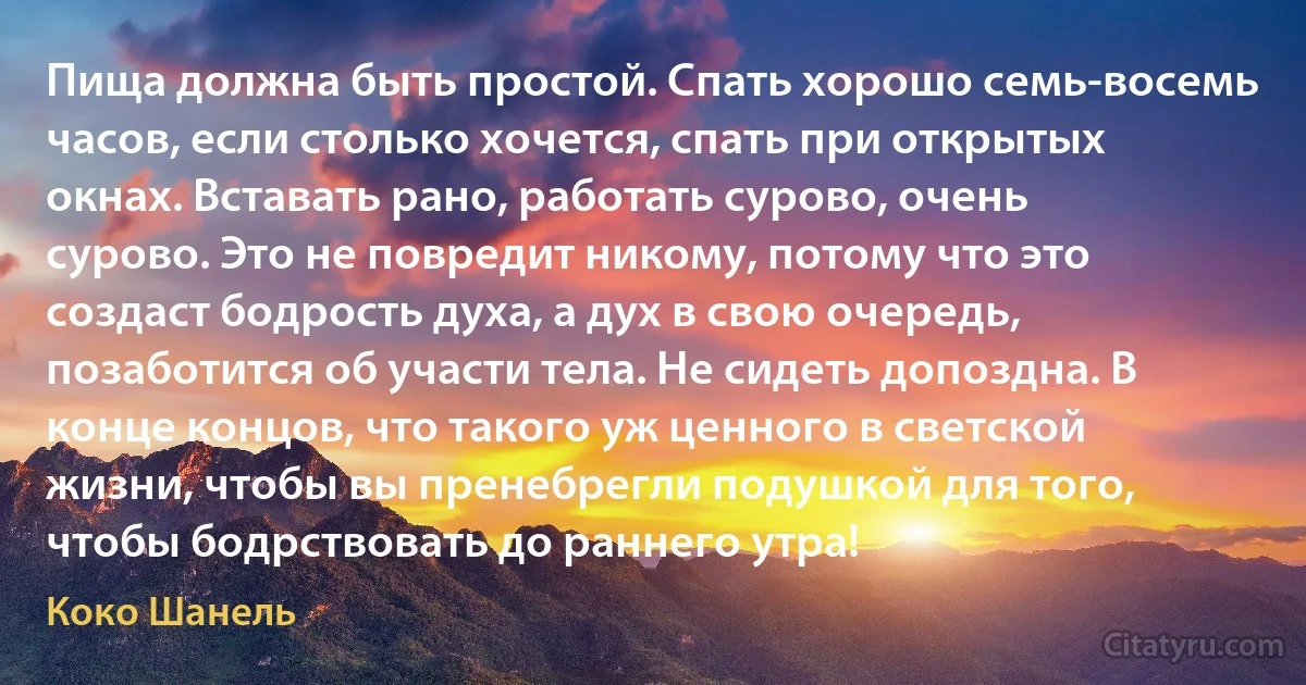 Пища должна быть простой. Спать хорошо семь-восемь часов, если столько хочется, спать при открытых окнах. Вставать рано, работать сурово, очень сурово. Это не повредит никому, потому что это создаст бодрость духа, а дух в свою очередь, позаботится об участи тела. Не сидеть допоздна. В конце концов, что такого уж ценного в светской жизни, чтобы вы пренебрегли подушкой для того, чтобы бодрствовать до раннего утра! (Коко Шанель)